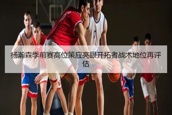 杨瀚森季前赛高位策应亮眼开拓者战术地位再评估