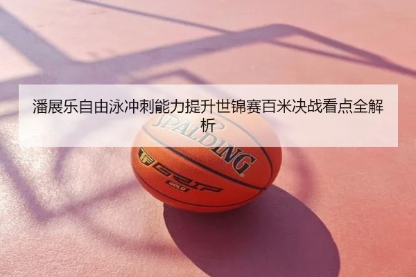 潘展乐自由泳冲刺能力提升世锦赛百米决战看点全解析